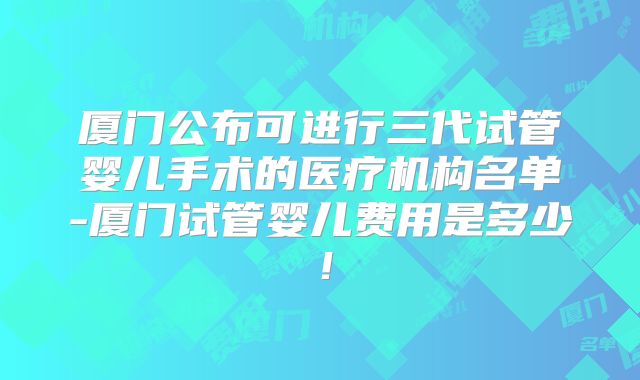 厦门公布可进行三代试管婴儿手术的医疗机构名单-厦门试管婴儿费用是多少！