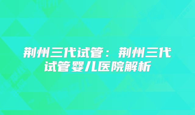 荆州三代试管:荆州三代试管婴儿医院解析