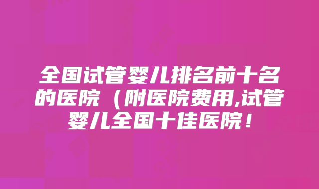全国试管婴儿排名前十名的医院(附医院费用,试管婴儿全国十佳医院!