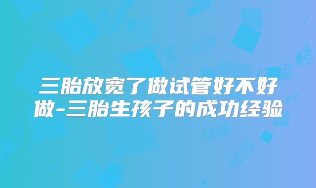 三胎放宽了做试管好不好做-三胎生孩子的成功经验