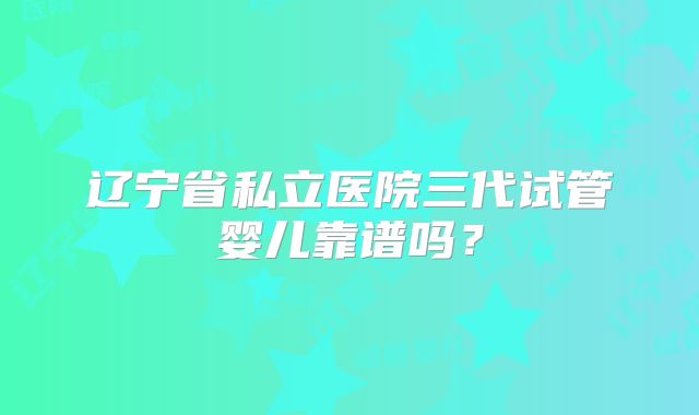 辽宁省私立医院三代试管婴儿靠谱吗？