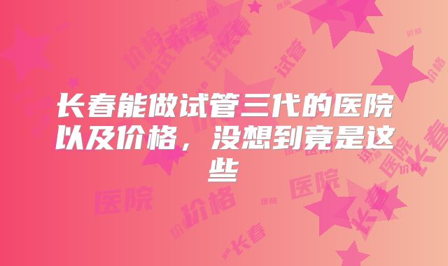长春能做试管三代的医院以及价格,没想到竟是这些