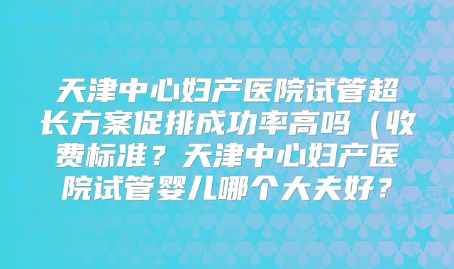 天津中心妇产医院试管超长方案促排成功率高吗（收费标准？天津中心妇产医院试管婴儿哪个大夫好？