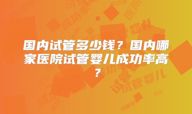 国内试管多少钱？国内哪家医院试管婴儿成功率高？