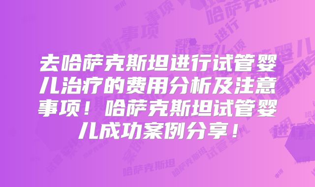 去哈萨克斯坦进行试管婴儿治疗的费用分析及注意事项！哈萨克斯坦试管婴儿成功案例分享！