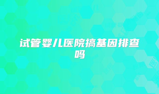 试管婴儿医院搞基因排查吗