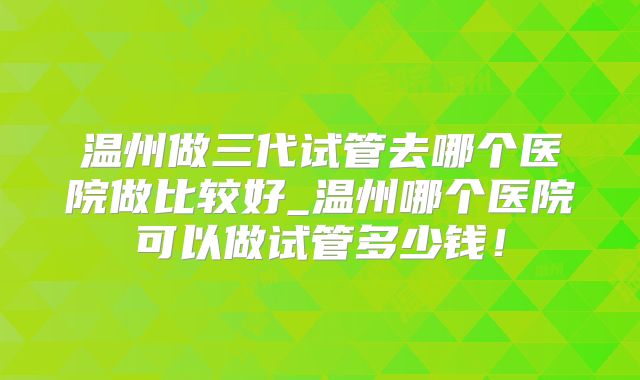 温州做三代试管去哪个医院做比较好_温州哪个医院可以做试管多少钱!