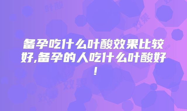 备孕吃什么叶酸效果比较好,备孕的人吃什么叶酸好！
