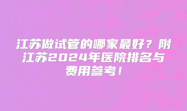 江苏做试管的哪家最好?附江苏2024年医院排名与费用参考!