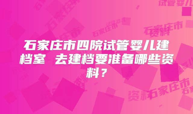 石家庄市四院试管婴儿建档室 去建档要准备哪些资料？
