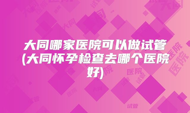 大同哪家医院可以做试管(大同怀孕检查去哪个医院好)