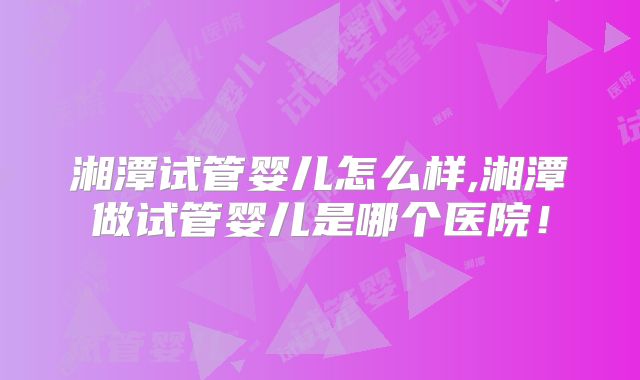 湘潭试管婴儿怎么样,湘潭做试管婴儿是哪个医院！