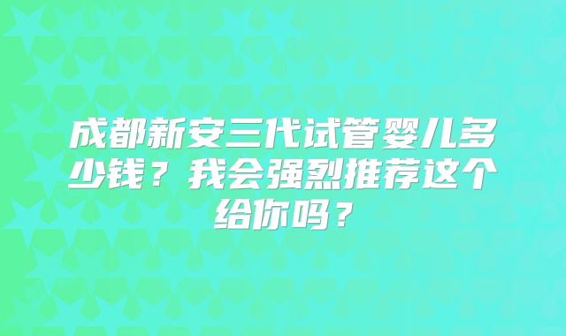 成都新安三代试管婴儿多少钱？我会强烈推荐这个给你吗？