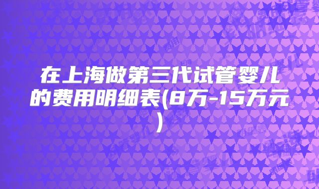 在上海做第三代试管婴儿的费用明细表(8万-15万元)