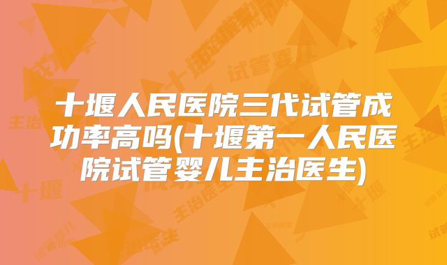十堰人民医院三代试管成功率高吗(十堰第一人民医院试管婴儿主治医生)