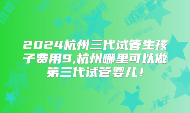 2024杭州三代试管生孩子费用9,杭州哪里可以做第三代试管婴儿！