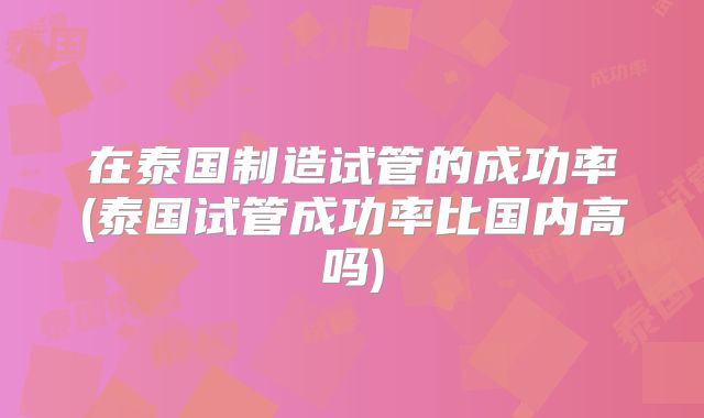 在泰国制造试管的成功率(泰国试管成功率比国内高吗)