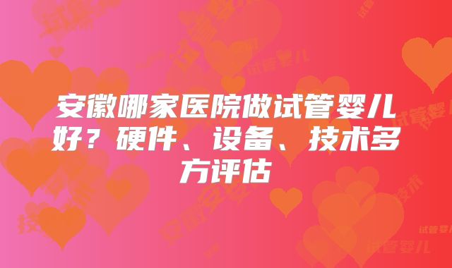 安徽哪家医院做试管婴儿好？硬件、设备、技术多方评估