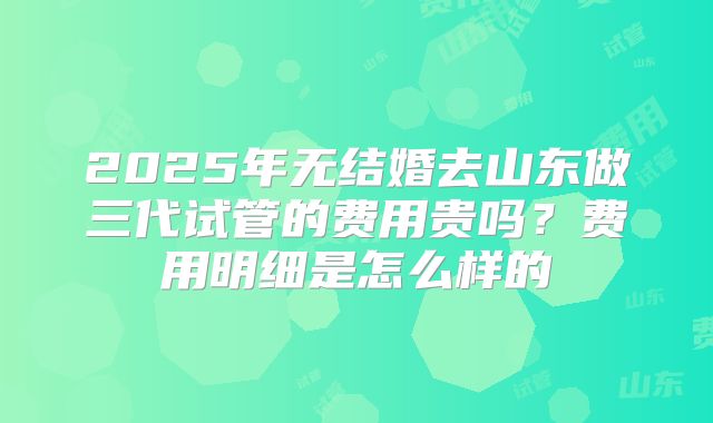 2025年无结婚去山东做三代试管的费用贵吗?费用明细是怎么样的