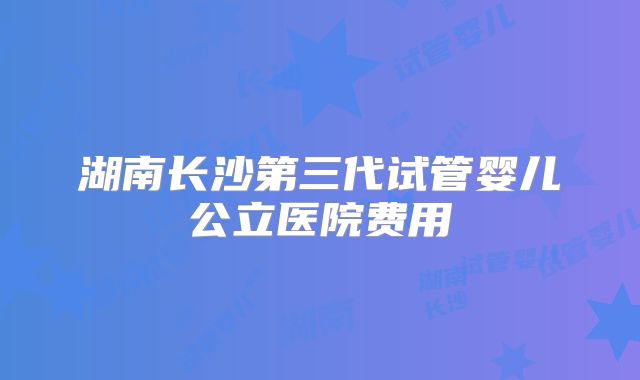 湖南长沙第三代试管婴儿公立医院费用