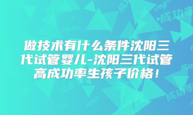 做技术有什么条件沈阳三代试管婴儿-沈阳三代试管高成功率生孩子价格!