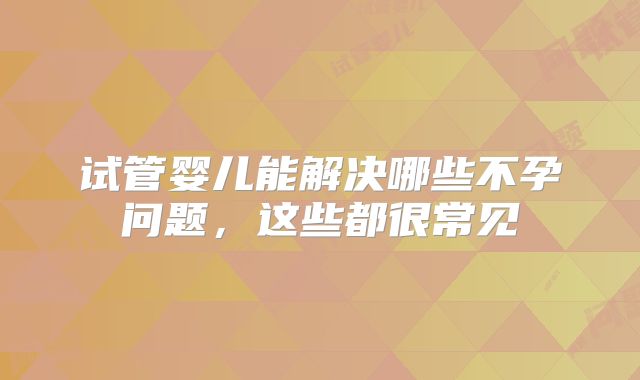 试管婴儿能解决哪些不孕问题，这些都很常见