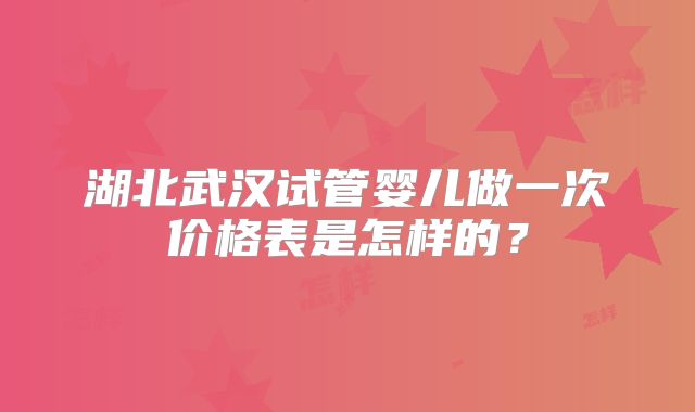 湖北武汉试管婴儿做一次价格表是怎样的?