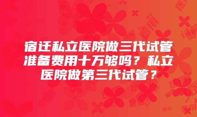 宿迁私立医院做三代试管准备费用十万够吗？私立医院做第三代试管？