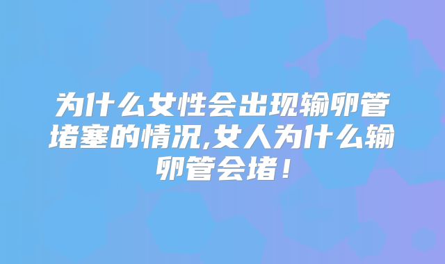 为什么女性会出现输卵管堵塞的情况,女人为什么输卵管会堵！