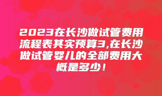 2023在长沙做试管费用流程表其实预算3,在长沙做试管婴儿的全部费用大概是多少！