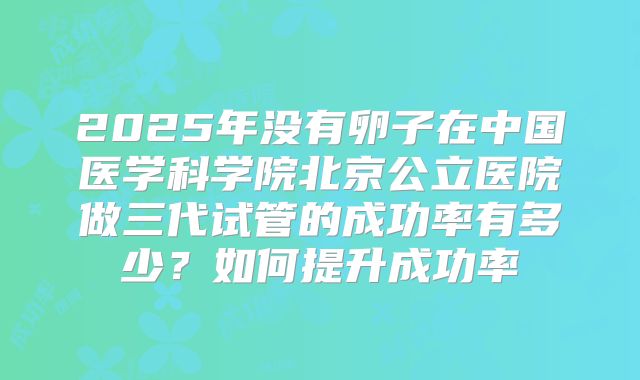 2025年没有卵子在中国医学科学院北京公立医院做三代试管的成功率有多少？如何提升成功率