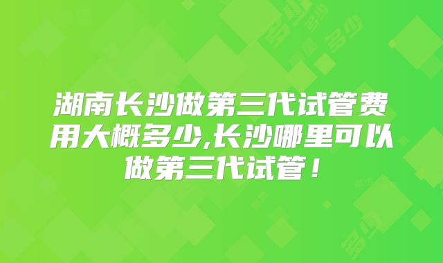 湖南长沙做第三代试管费用大概多少,长沙哪里可以做第三代试管!