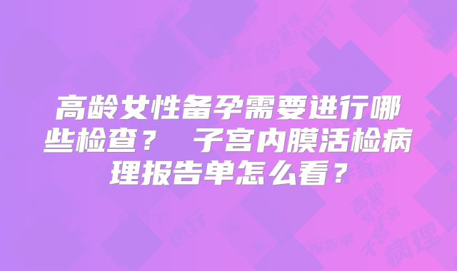 高龄女性备孕需要进行哪些检查？ 子宫内膜活检病理报告单怎么看？