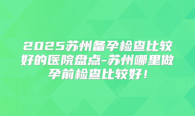 2025苏州备孕检查比较好的医院盘点-苏州哪里做孕前检查比较好!