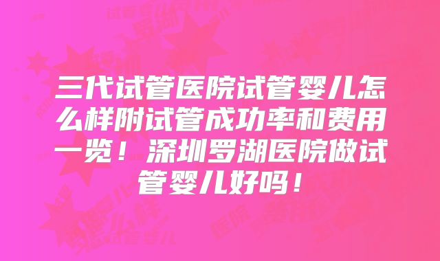 三代试管医院试管婴儿怎么样附试管成功率和费用一览!深圳罗湖医院做试管婴儿好吗!