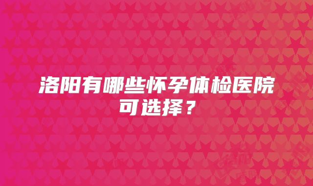洛阳有哪些怀孕体检医院可选择?