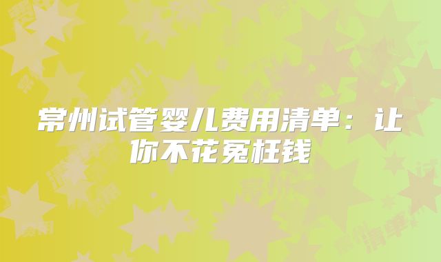 常州试管婴儿费用清单:让你不花冤枉钱