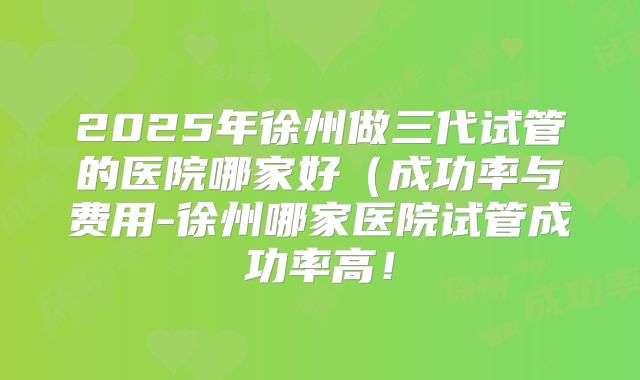 2025年徐州做三代试管的医院哪家好（成功率与费用-徐州哪家医院试管成功率高！