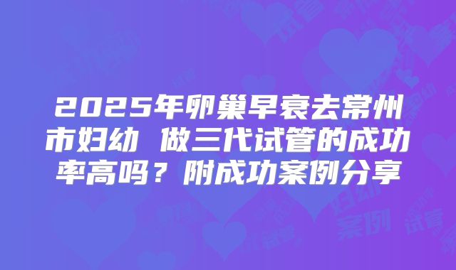 2025年卵巢早衰去常州市妇幼 做三代试管的成功率高吗?附成功案例分享