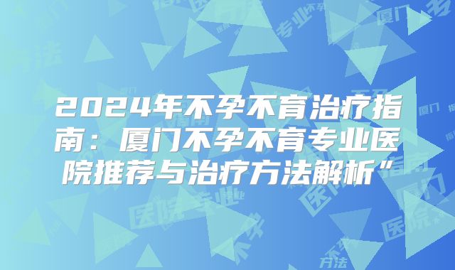 2024年不孕不育治疗指南：厦门不孕不育专业医院推荐与治疗方法解析”