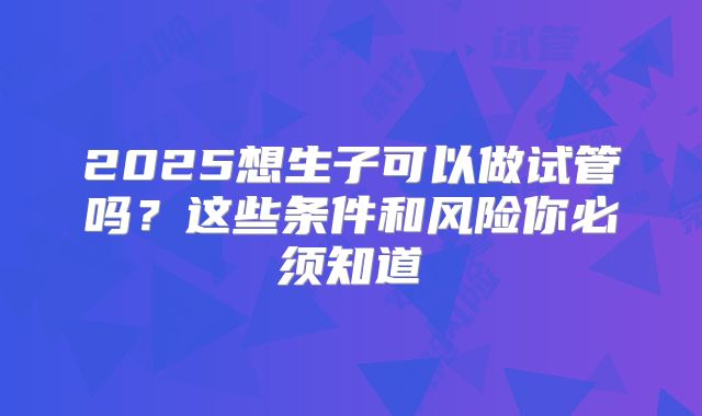 2025想生子可以做试管吗？这些条件和风险你必须知道
