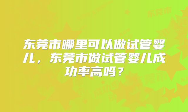 东莞市哪里可以做试管婴儿，东莞市做试管婴儿成功率高吗？