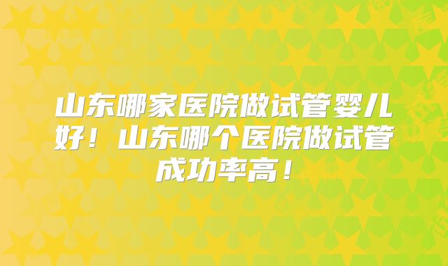 山东哪家医院做试管婴儿好!山东哪个医院做试管成功率高!