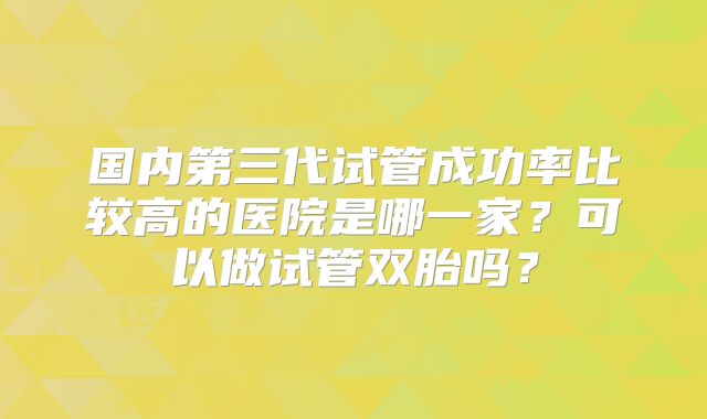 国内第三代试管成功率比较高的医院是哪一家?可以做试管双胎吗?