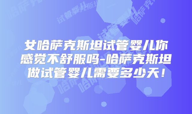 女哈萨克斯坦试管婴儿你感觉不舒服吗-哈萨克斯坦做试管婴儿需要多少天!