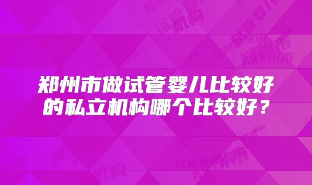 郑州市做试管婴儿比较好的私立机构哪个比较好？