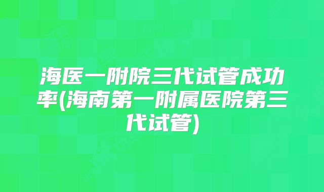 海医一附院三代试管成功率(海南第一附属医院第三代试管)