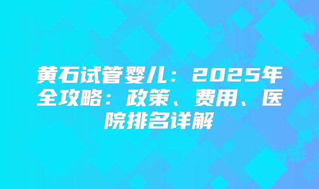 黄石试管婴儿：2025年全攻略：政策、费用、医院排名详解