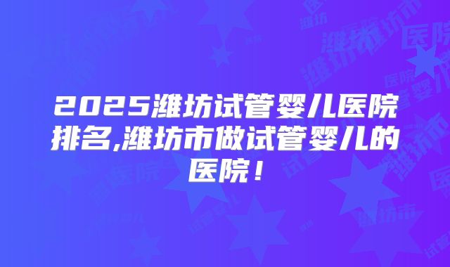 2025潍坊试管婴儿医院排名,潍坊市做试管婴儿的医院！
