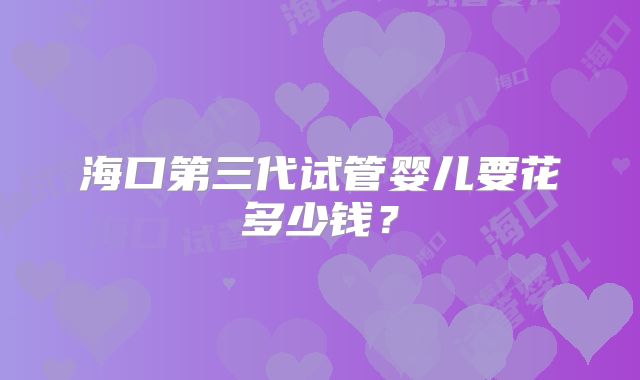 海口第三代试管婴儿要花多少钱?